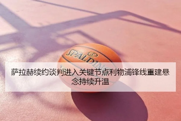 萨拉赫续约谈判进入关键节点利物浦锋线重建悬念持续升温