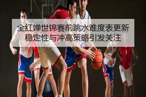 全红婵世锦赛前跳水难度表更新 稳定性与冲高策略引发关注