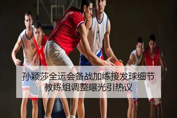 孙颖莎全运会备战加练接发球细节 教练组调整曝光引热议